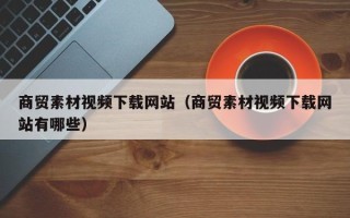 和田商贸素材视频下载网站（商贸素材视频下载网站有哪些）